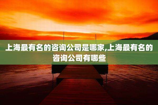 上海最有名的咨询公司是哪家,上海最有名的咨询公司有哪些