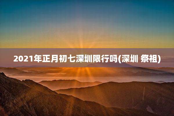 2021年正月初七深圳限行吗(深圳 祭祖)