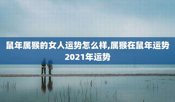 鼠年属猴的女人运势怎么样,属猴在鼠年运势2021年运势