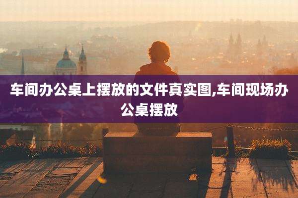 车间办公桌上摆放的文件真实图,车间现场办公桌摆放