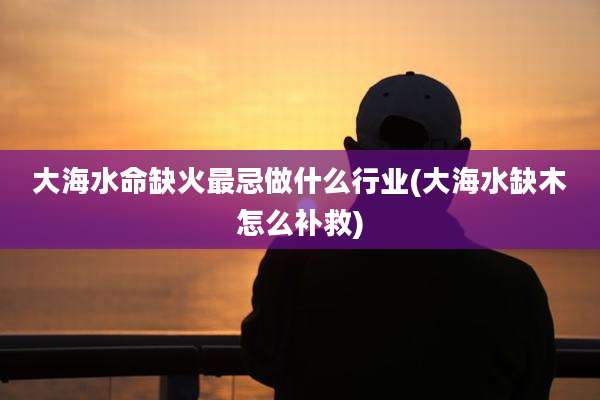 大海水命缺火最忌做什么行业(大海水缺木怎么补救)