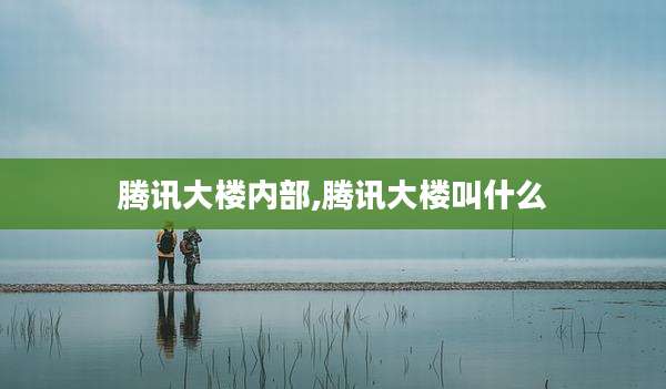 腾讯大楼内部,腾讯大楼叫什么