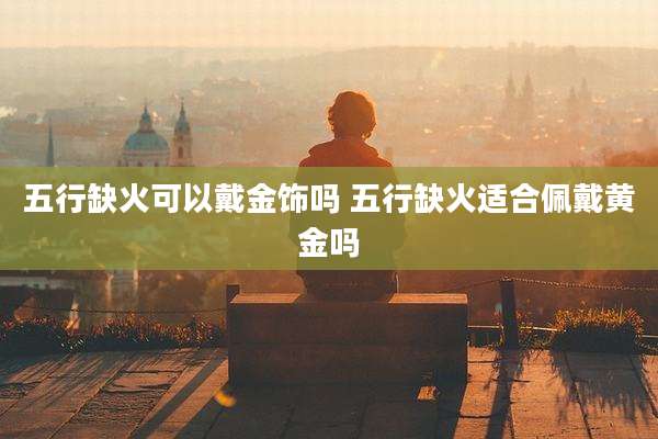 五行缺火可以戴金饰吗 五行缺火适合佩戴黄金吗