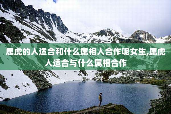属虎的人适合和什么属相人合作呢女生,属虎人适合与什么属相合作