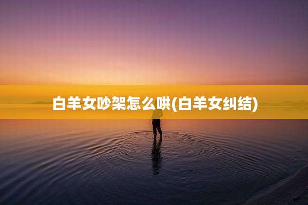 白羊女吵架怎么哄(白羊女纠结)