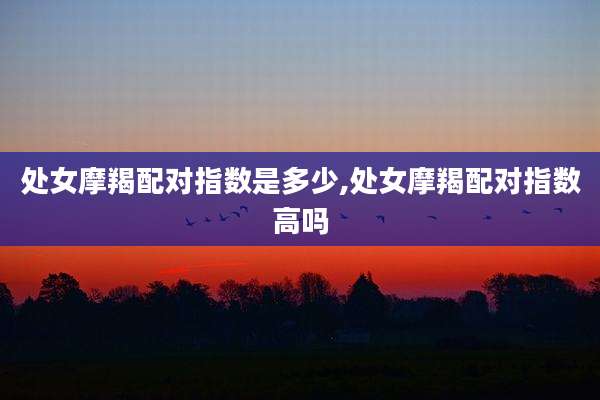 处女摩羯配对指数是多少,处女摩羯配对指数高吗