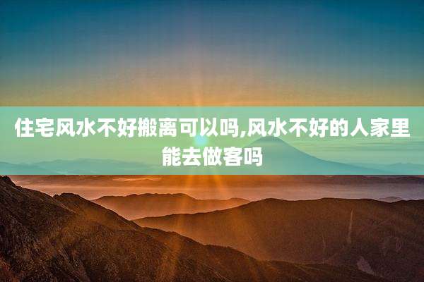 住宅风水不好搬离可以吗,风水不好的人家里能去做客吗