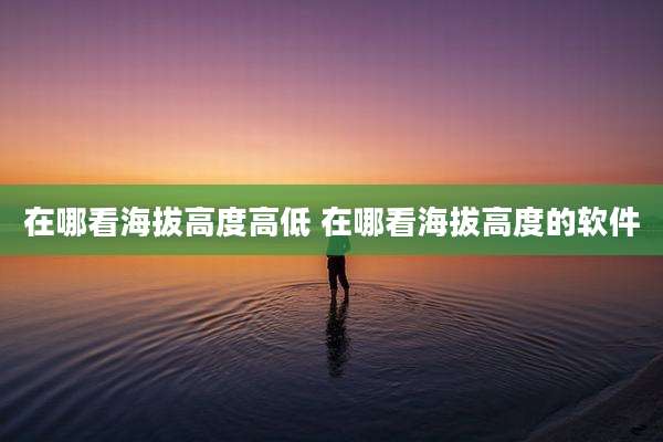 在哪看海拔高度高低 在哪看海拔高度的软件