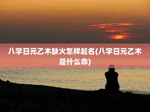 八字日元乙木缺火怎样起名(八字日元乙木是什么命)