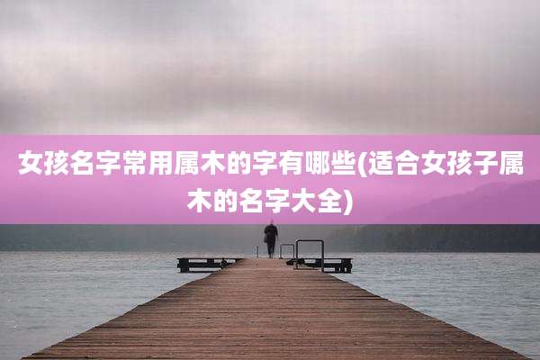 女孩名字常用属木的字有哪些(适合女孩子属木的名字大全)