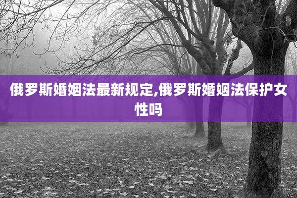 俄罗斯婚姻法最新规定,俄罗斯婚姻法保护女性吗