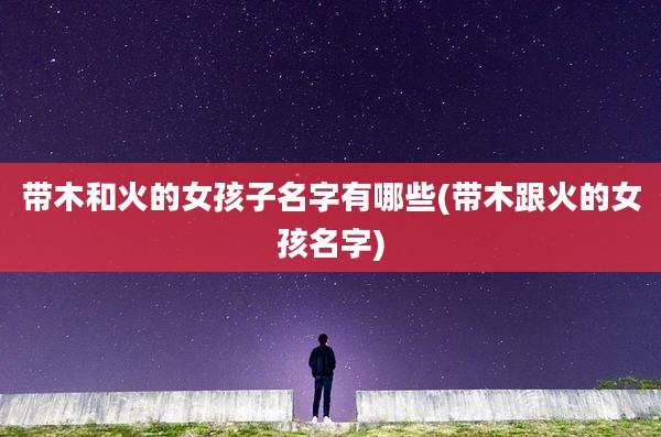 带木和火的女孩子名字有哪些(带木跟火的女孩名字)