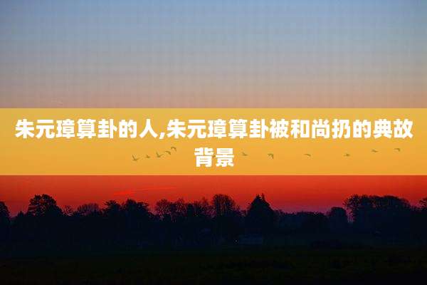 朱元璋算卦的人,朱元璋算卦被和尚扔的典故背景