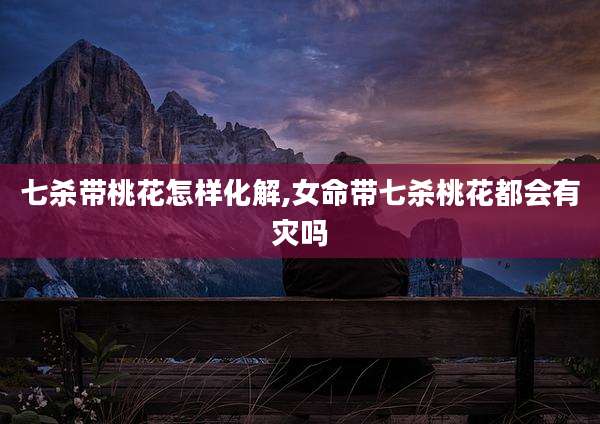 七杀带桃花怎样化解,女命带七杀桃花都会有灾吗