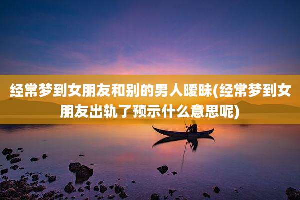 经常梦到女朋友和别的男人暧昧(经常梦到女朋友出轨了预示什么意思呢)