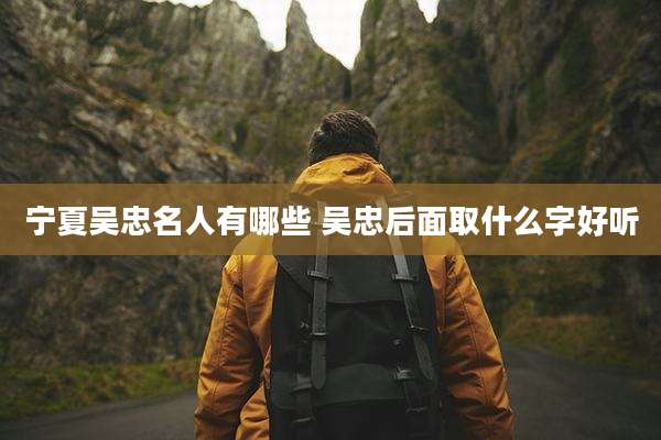 宁夏吴忠名人有哪些 吴忠后面取什么字好听