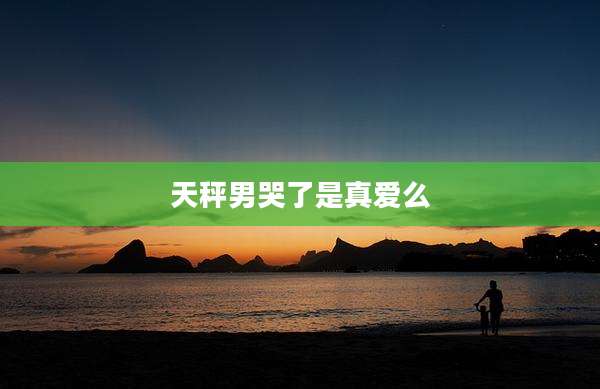 天秤男哭了是真爱么