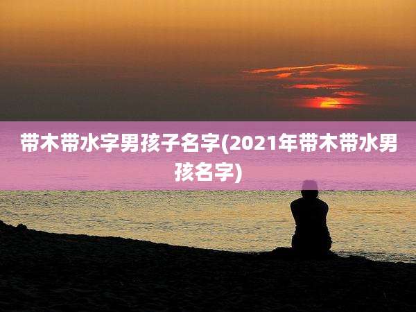 带木带水字男孩子名字(2021年带木带水男孩名字)