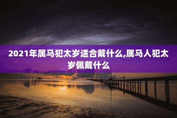2021年属马犯太岁适合戴什么,属马人犯太岁佩戴什么
