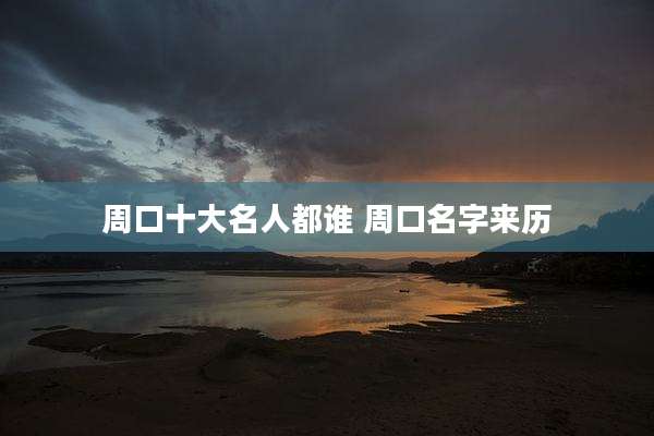 周口十大名人都谁 周口名字来历