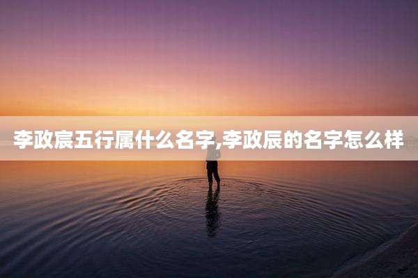 李政宸五行属什么名字,李政辰的名字怎么样
