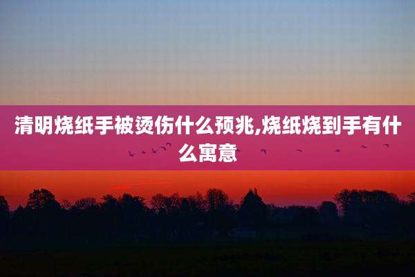 清明烧纸手被烫伤什么预兆,烧纸烧到手有什么寓意