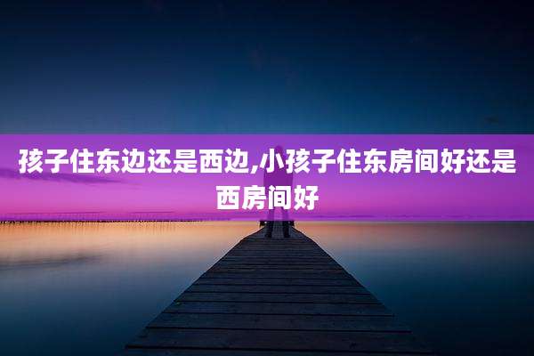 孩子住东边还是西边,小孩子住东房间好还是西房间好