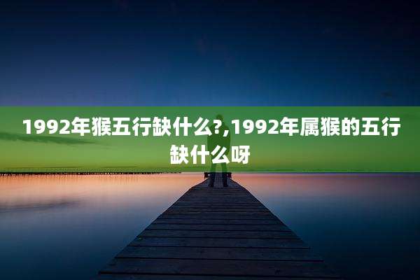 1992年猴五行缺什么?,1992年属猴的五行缺什么呀