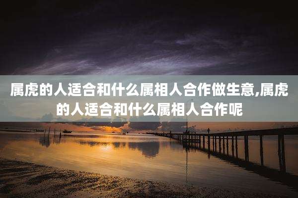 属虎的人适合和什么属相人合作做生意,属虎的人适合和什么属相人合作呢
