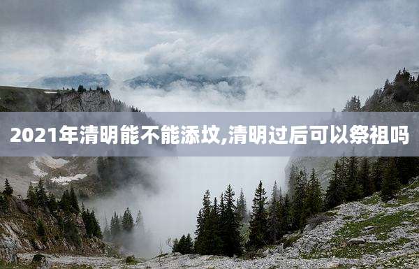 2021年清明能不能添坟,清明过后可以祭祖吗