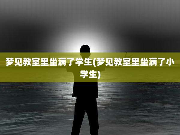 梦见教室里坐满了学生(梦见教室里坐满了小学生)