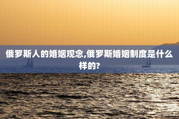 俄罗斯人的婚姻观念,俄罗斯婚姻制度是什么样的?