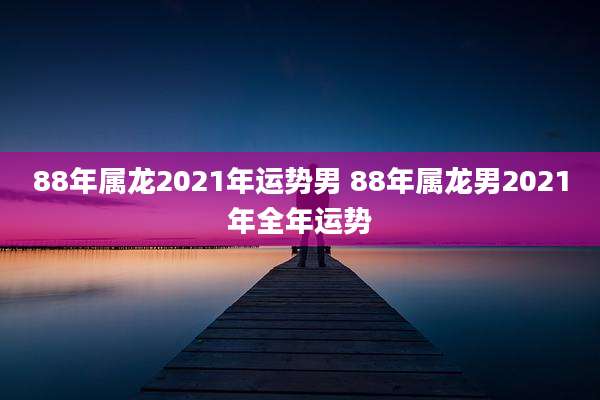 88年属龙2021年运势男 88年属龙男2021年全年运势