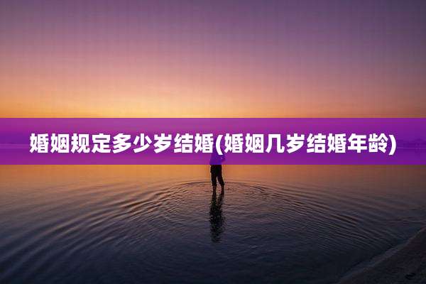 婚姻规定多少岁结婚(婚姻几岁结婚年龄)