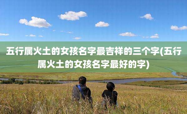 五行属火土的女孩名字最吉祥的三个字(五行属火土的女孩名字最好的字)