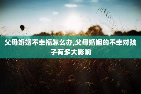 父母婚姻不幸福怎么办,父母婚姻的不幸对孩子有多大影响