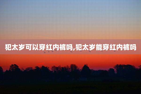 犯太岁可以穿红内裤吗,犯太岁能穿红内裤吗