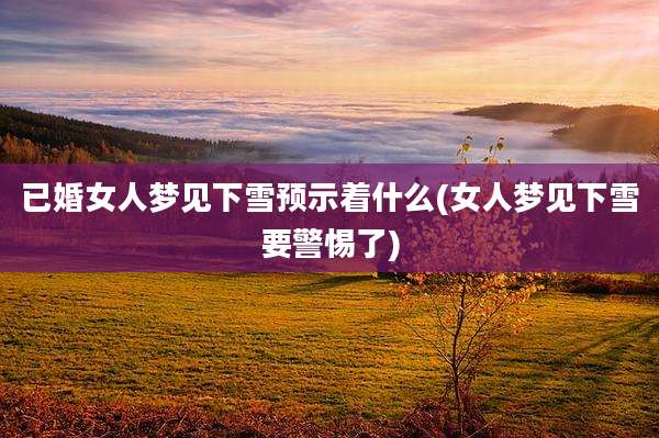 已婚女人梦见下雪预示着什么(女人梦见下雪要警惕了)