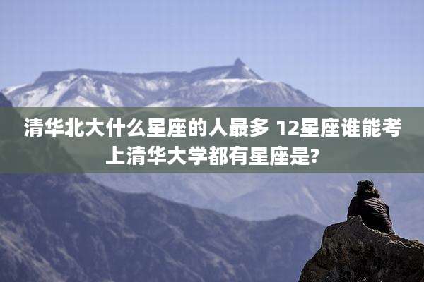 清华北大什么星座的人最多 12星座谁能考上清华大学都有星座是?