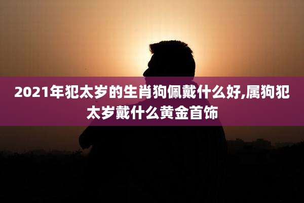 2021年犯太岁的生肖狗佩戴什么好,属狗犯太岁戴什么黄金首饰