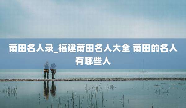 莆田名人录_福建莆田名人大全 莆田的名人有哪些人