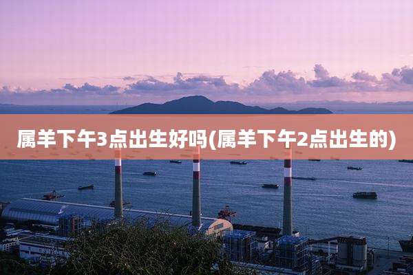 属羊下午3点出生好吗(属羊下午2点出生的)