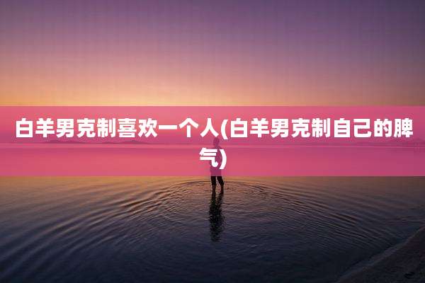 白羊男克制喜欢一个人(白羊男克制自己的脾气)