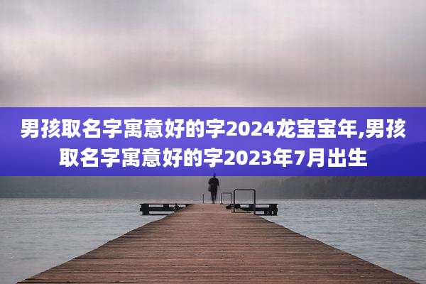 男孩取名字寓意好的字2024龙宝宝年,男孩取名字寓意好的字2023年7月出生