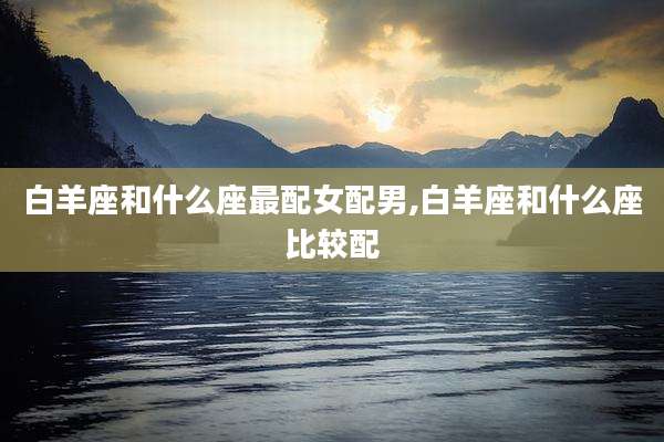 白羊座和什么座最配女配男,白羊座和什么座比较配
