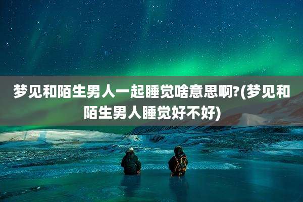 梦见和陌生男人一起睡觉啥意思啊?(梦见和陌生男人睡觉好不好)