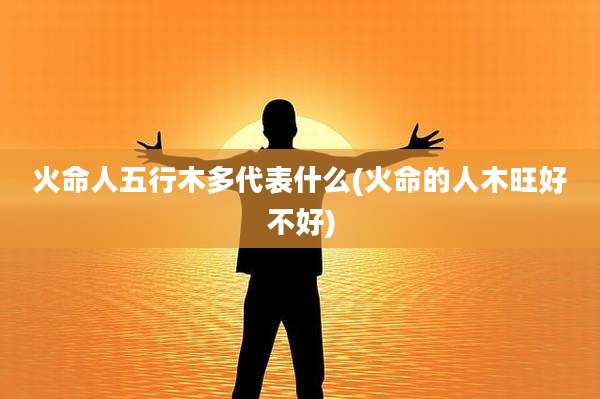 火命人五行木多代表什么(火命的人木旺好不好)