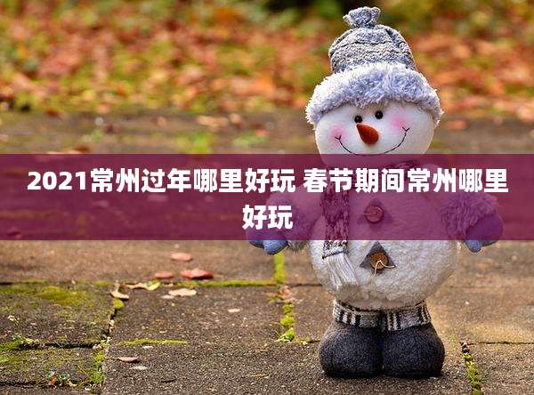 2021常州过年哪里好玩 春节期间常州哪里好玩
