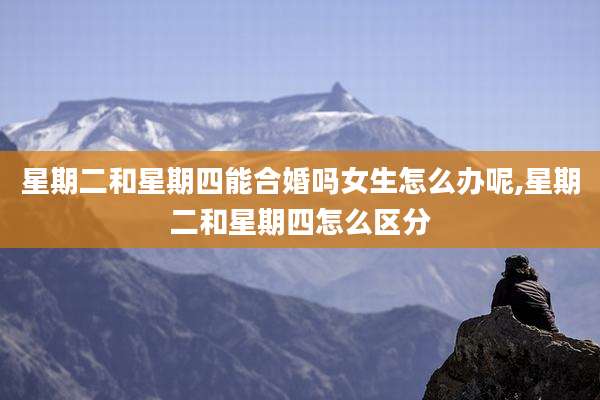 星期二和星期四能合婚吗女生怎么办呢,星期二和星期四怎么区分