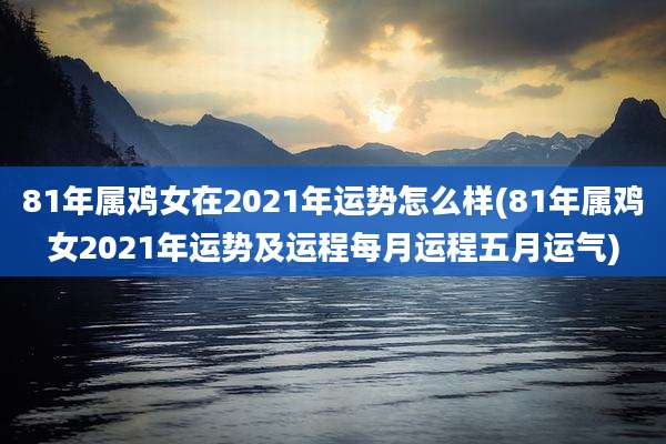 81年属鸡女在2021年运势怎么样(81年属鸡女2021年运势及运程每月运程五月运气)